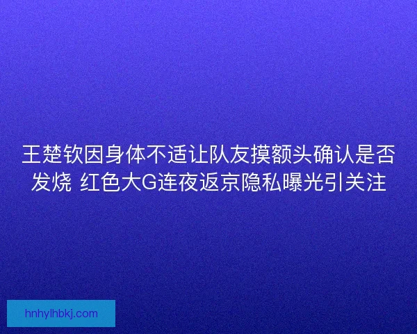 王楚钦因身体不适让队友摸额头确认是否发烧 红色大G连夜返京隐私曝光引关注